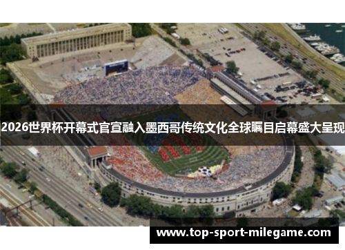 2026世界杯开幕式官宣融入墨西哥传统文化全球瞩目启幕盛大呈现