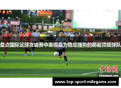 盘点国际足球友谊赛中表现最为稳定强势的那些顶级球队