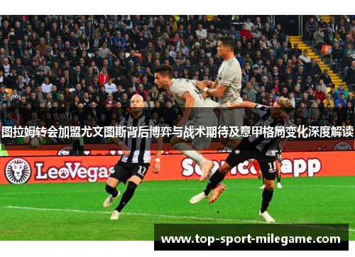 图拉姆转会加盟尤文图斯背后博弈与战术期待及意甲格局变化深度解读